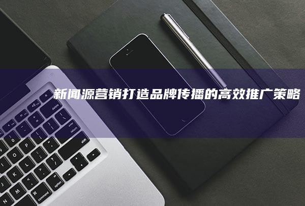 新闻源营销：打造品牌传播的高效推广策略